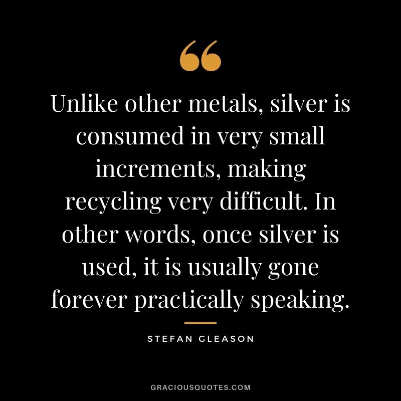 Unlike other metals, silver is consumed in very small increments, making recycling very difficult. In other words, once silver is used, it is usually gone forever practically speaking. - Stefan Gleason