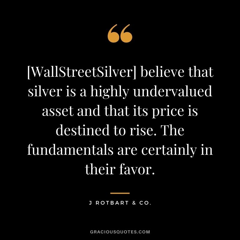 [WallStreetSilver] believe that silver is a highly undervalued asset and that its price is destined to rise. The fundamentals are certainly in their favor. - J Rotbart & Co.