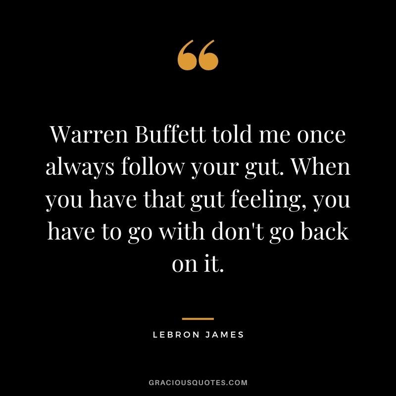 Warren Buffett told me once always follow your gut. When you have that gut feeling, you have to go with don't go back on it.
