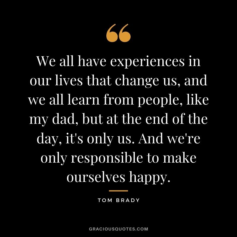 We all have experiences in our lives that change us, and we all learn from people, like my dad, but at the end of the day, it's only us. And we're only responsible to make ourselves happy.