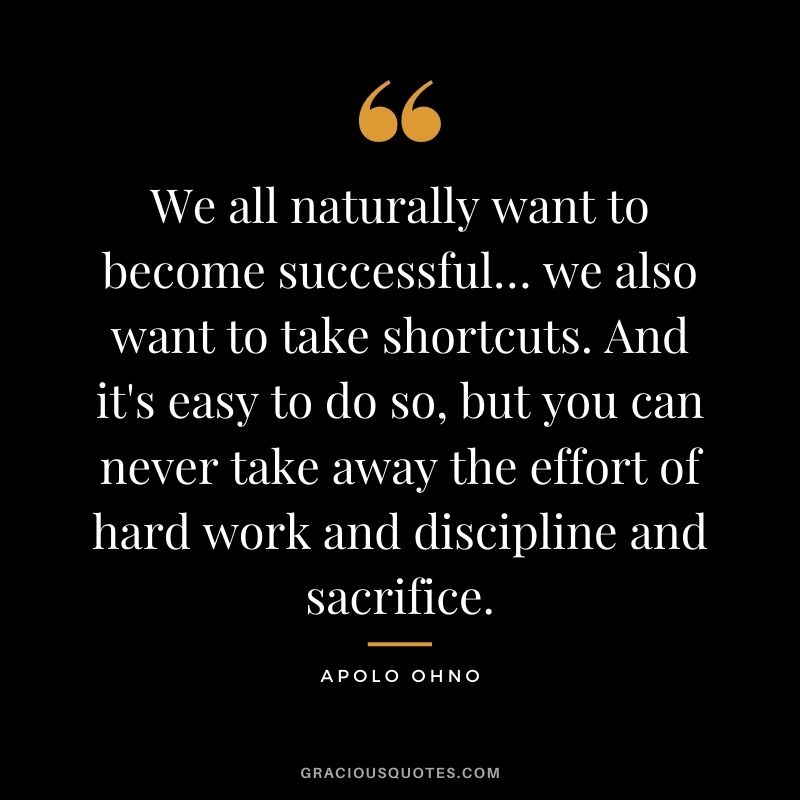 We all naturally want to become successful… we also want to take shortcuts. And it's easy to do so, but you can never take away the effort of hard work and discipline and sacrifice.