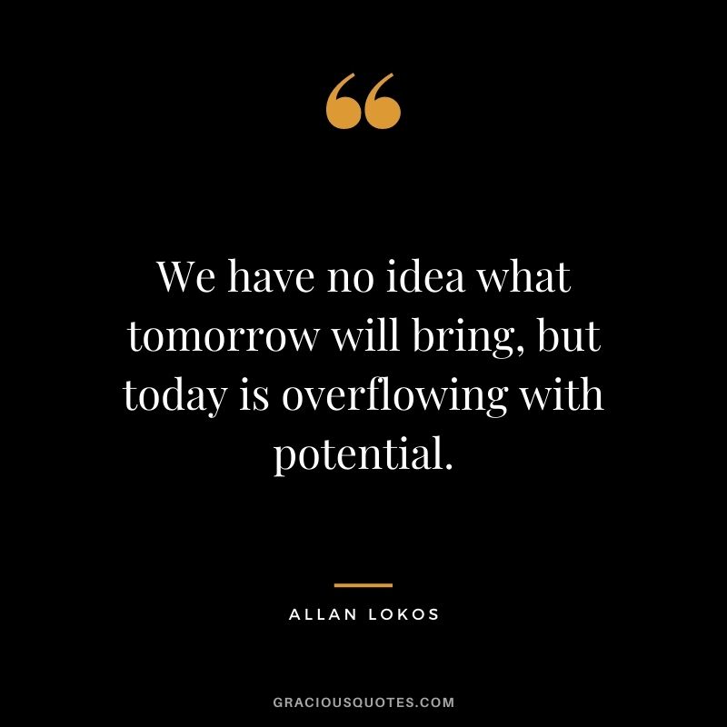 We have no idea what tomorrow will bring, but today is overflowing with potential. - Allan Lokos