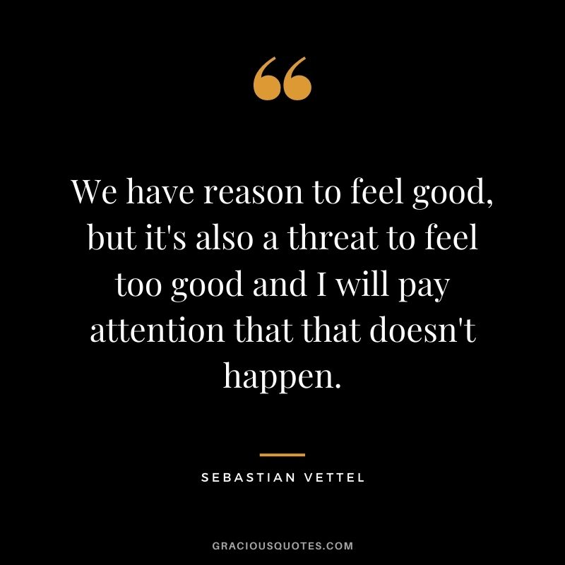 We have reason to feel good, but it's also a threat to feel too good and I will pay attention that that doesn't happen.