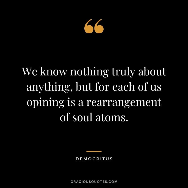 We know nothing truly about anything, but for each of us opining is a rearrangement of soul atoms.