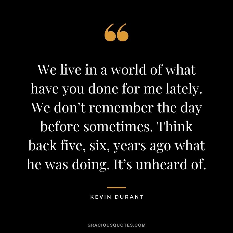 We live in a world of what have you done for me lately. We don’t remember the day before sometimes. Think back five, six, years ago what he was doing. It’s unheard of.