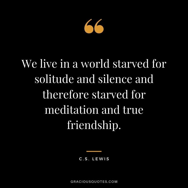 We live in a world starved for solitude and silence and therefore starved for meditation and true friendship. – C.S. Lewis