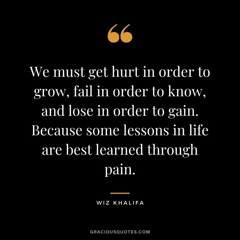 We must get hurt in order to grow, fail in order to know, and lose in order to gain. Because some lessons in life are best learned through pain.