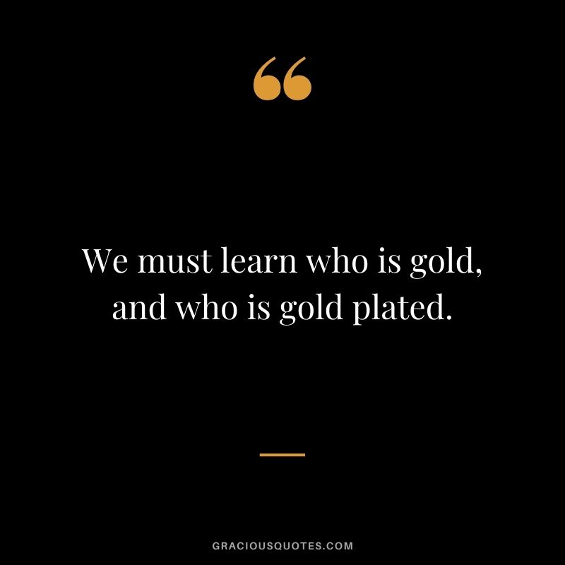 We must learn who is gold, and who is gold plated.