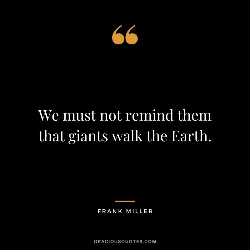 We must not remind them that giants walk the Earth.