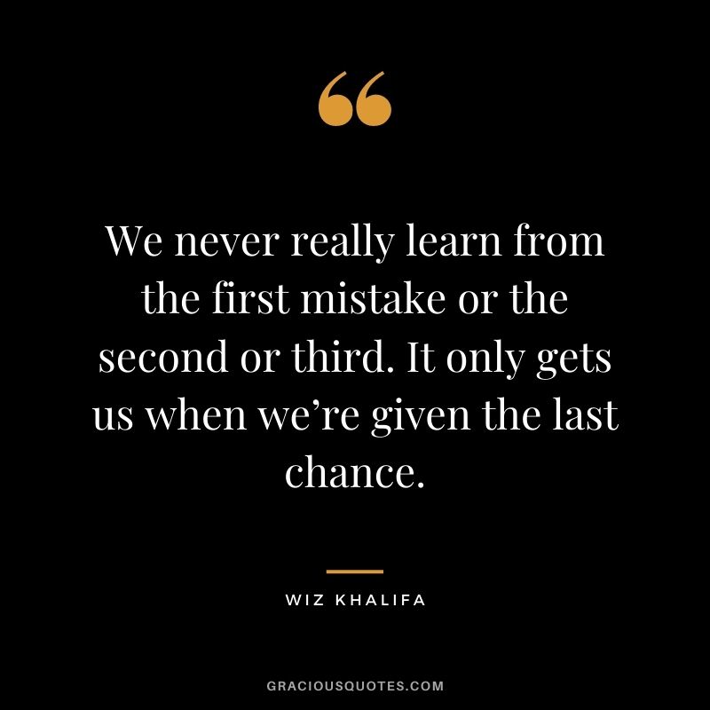 We never really learn from the first mistake or the second or third. It only gets us when we’re given the last chance.