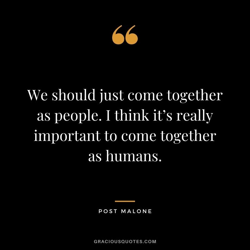 We should just come together as people. I think it’s really important to come together as humans.