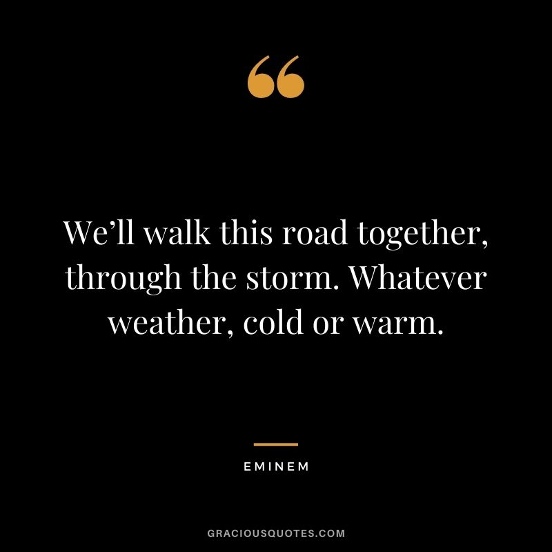 We’ll walk this road together, through the storm. Whatever weather, cold or warm.