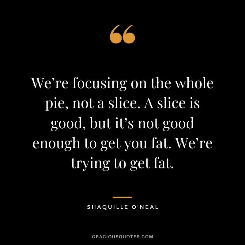 We’re focusing on the whole pie, not a slice. A slice is good, but it’s not good enough to get you fat. We’re trying to get fat.