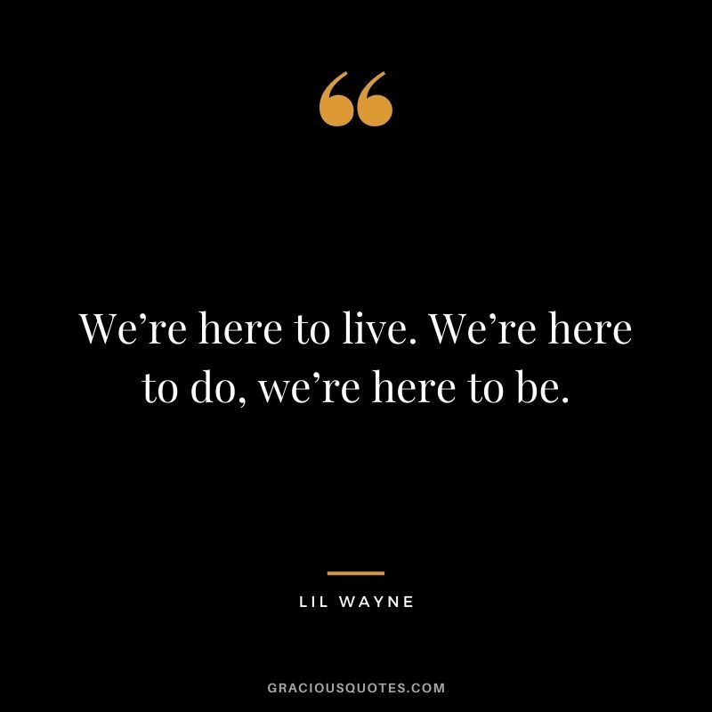We’re here to live. We’re here to do, we’re here to be.