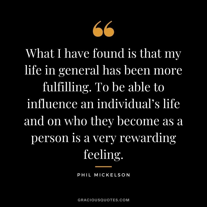 What I have found is that my life in general has been more fulfilling. To be able to influence an individual’s life and on who they become as a person is a very rewarding feeling.