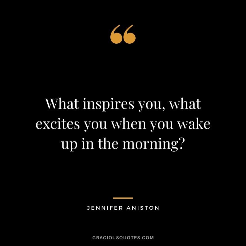 What inspires you, what excites you when you wake up in the morning?