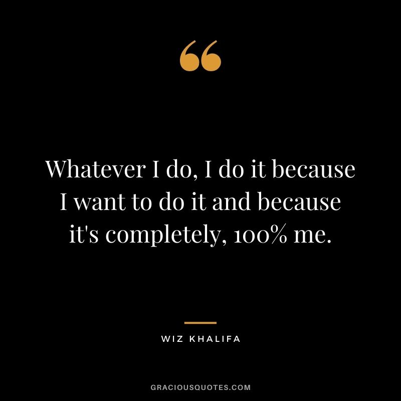 Whatever I do, I do it because I want to do it and because it's completely, 100% me.