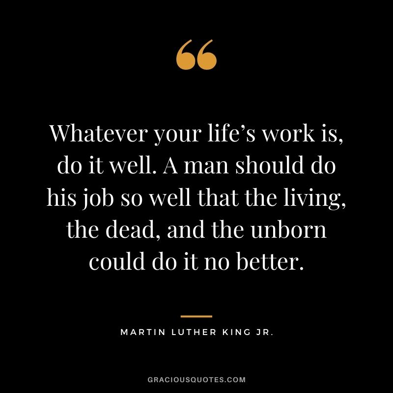 Whatever your life’s work is, do it well. A man should do his job so well that the living, the dead, and the unborn could do it no better. - Martin Luther King Jr.