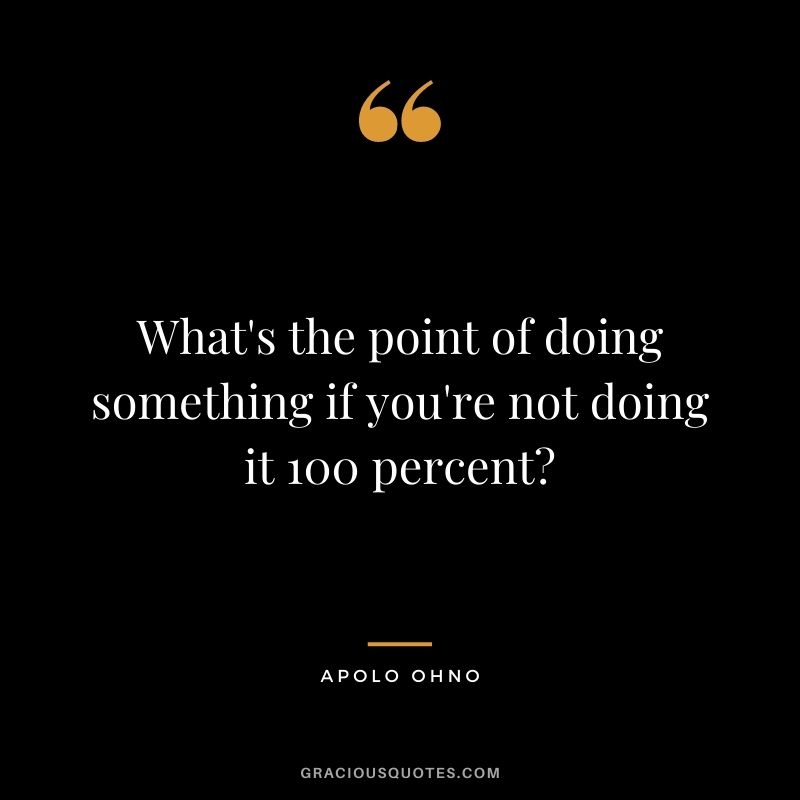 What's the point of doing something if you're not doing it 100 percent?