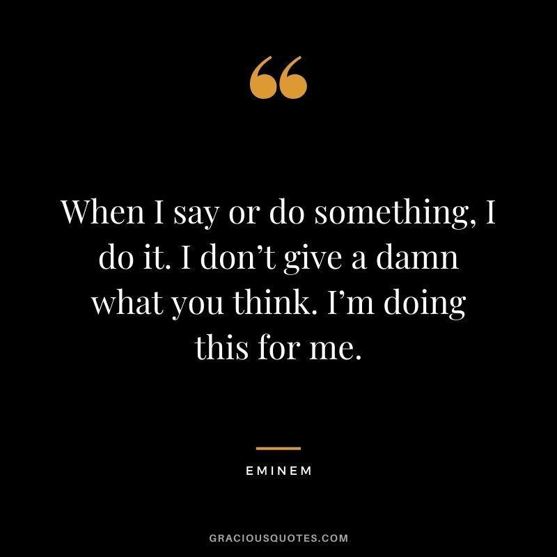 When I say or do something, I do it. I don’t give a damn what you think. I’m doing this for me.