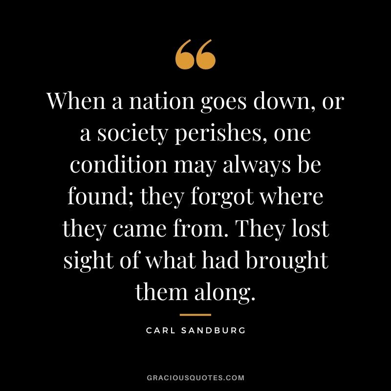 When a nation goes down, or a society perishes, one condition may always be found; they forgot where they came from. They lost sight of what had brought them along.