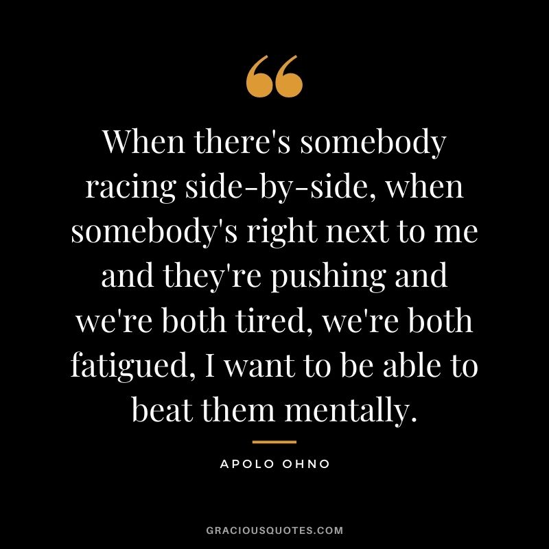 When there's somebody racing side-by-side, when somebody's right next to me and they're pushing and we're both tired, we're both fatigued, I want to be able to beat them mentally.