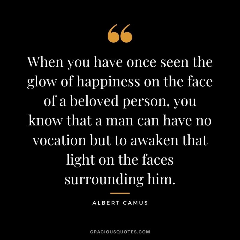When you have once seen the glow of happiness on the face of a beloved person, you know that a man can have no vocation but to awaken that light on the faces surrounding him.