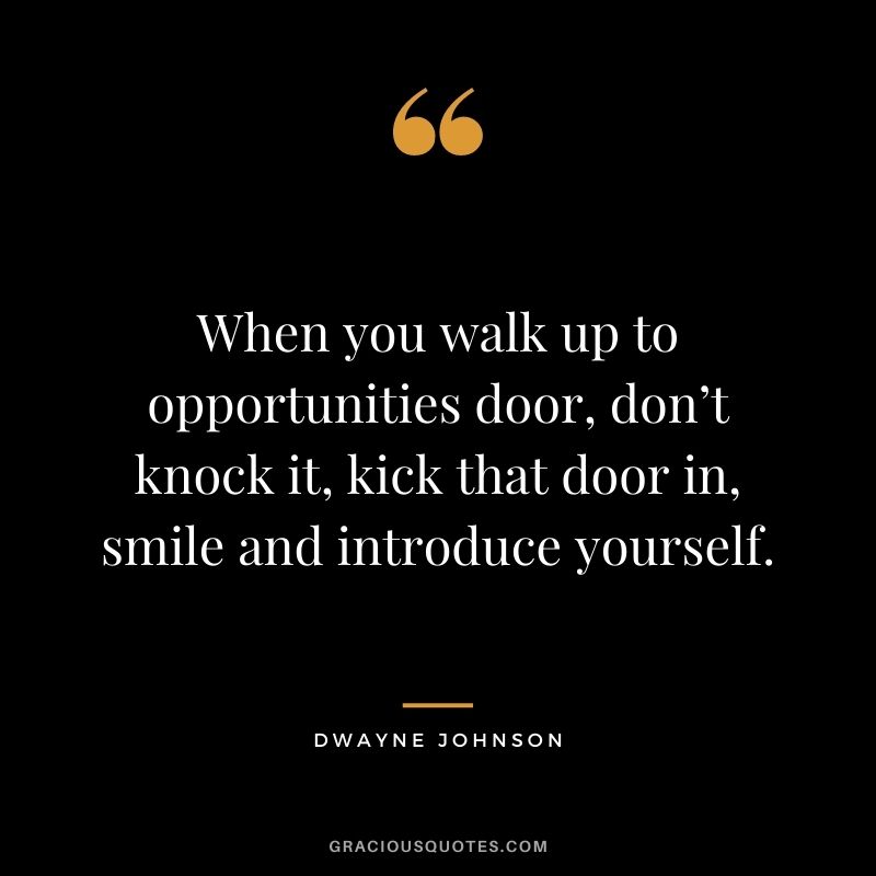 When you walk up to opportunities door, don’t knock it, kick that door in, smile and introduce yourself. - Dwayne Johnson