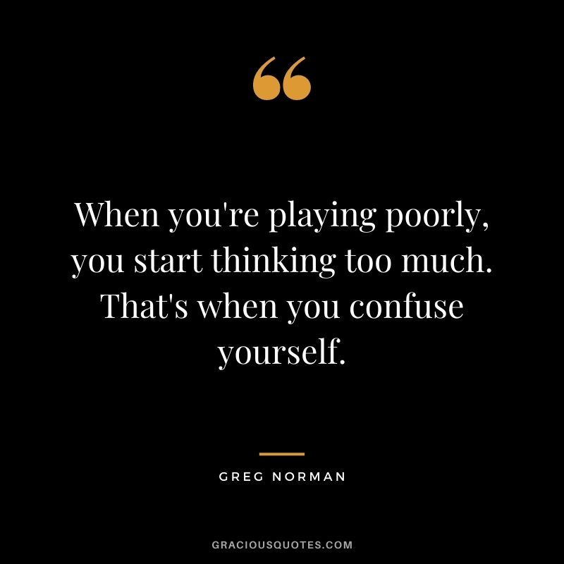 When you're playing poorly, you start thinking too much. That's when you confuse yourself.