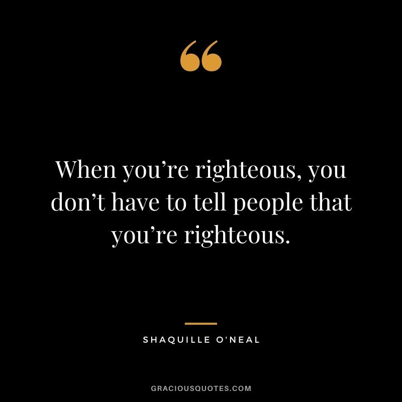 When you’re righteous, you don’t have to tell people that you’re righteous.