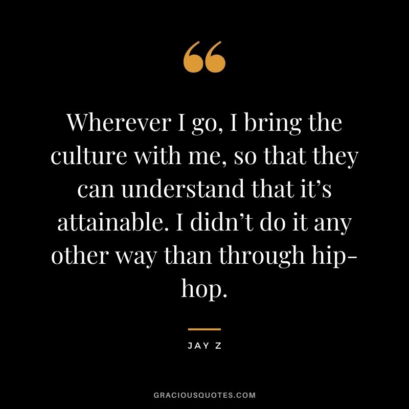 Wherever I go, I bring the culture with me, so that they can understand that it’s attainable. I didn’t do it any other way than through hip-hop.
