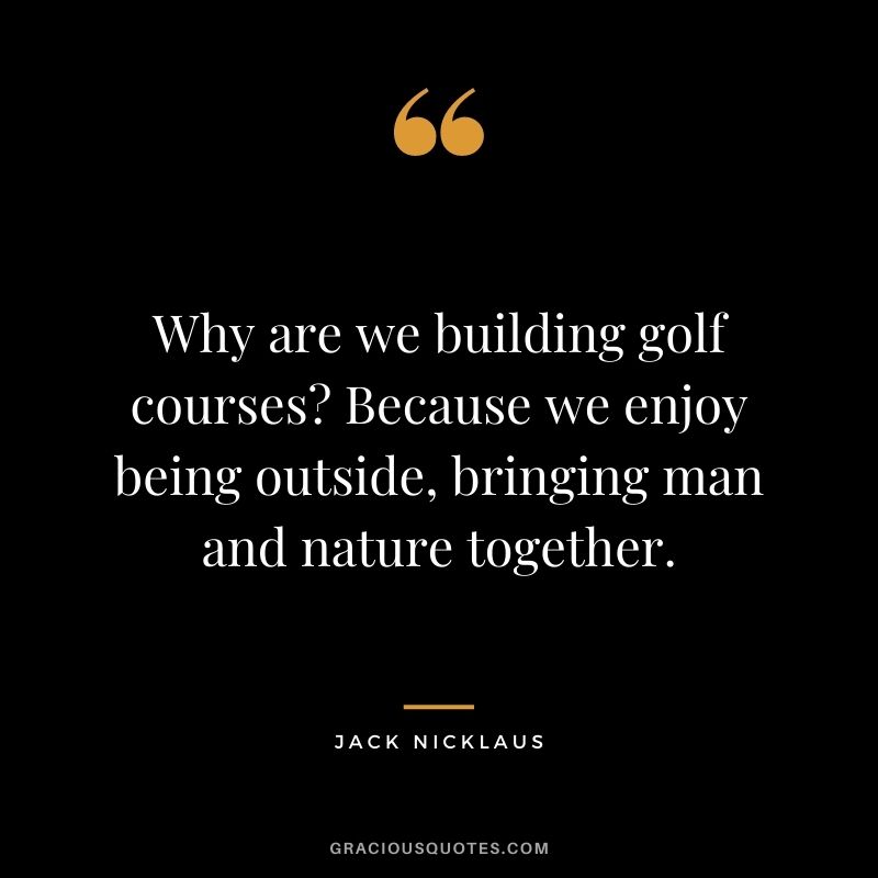Why are we building golf courses Because we enjoy being outside, bringing man and nature together.