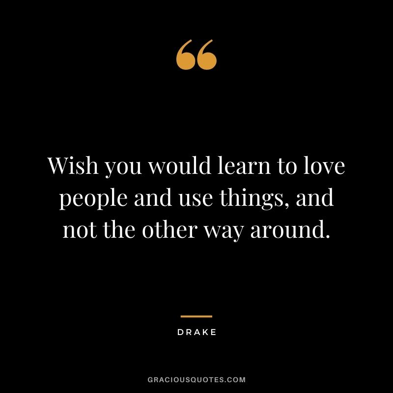 Wish you would learn to love people and use things, and not the other way around.