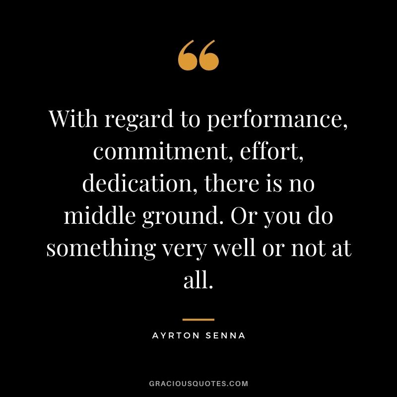 With regard to performance, commitment, effort, dedication, there is no middle ground. Or you do something very well or not at all.