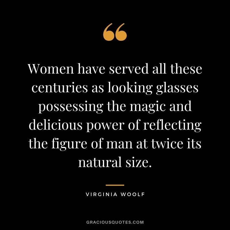 Women have served all these centuries as looking glasses possessing the magic and delicious power of reflecting the figure of man at twice its natural size.