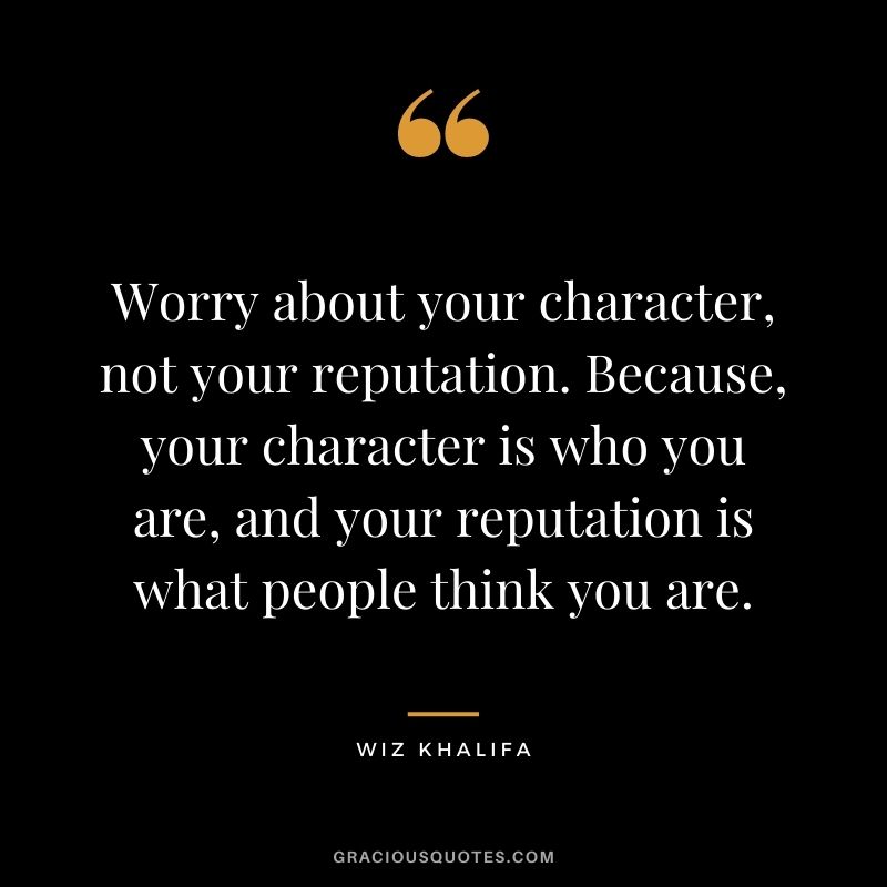 Worry about your character, not your reputation. Because, your character is who you are, and your reputation is what people think you are.