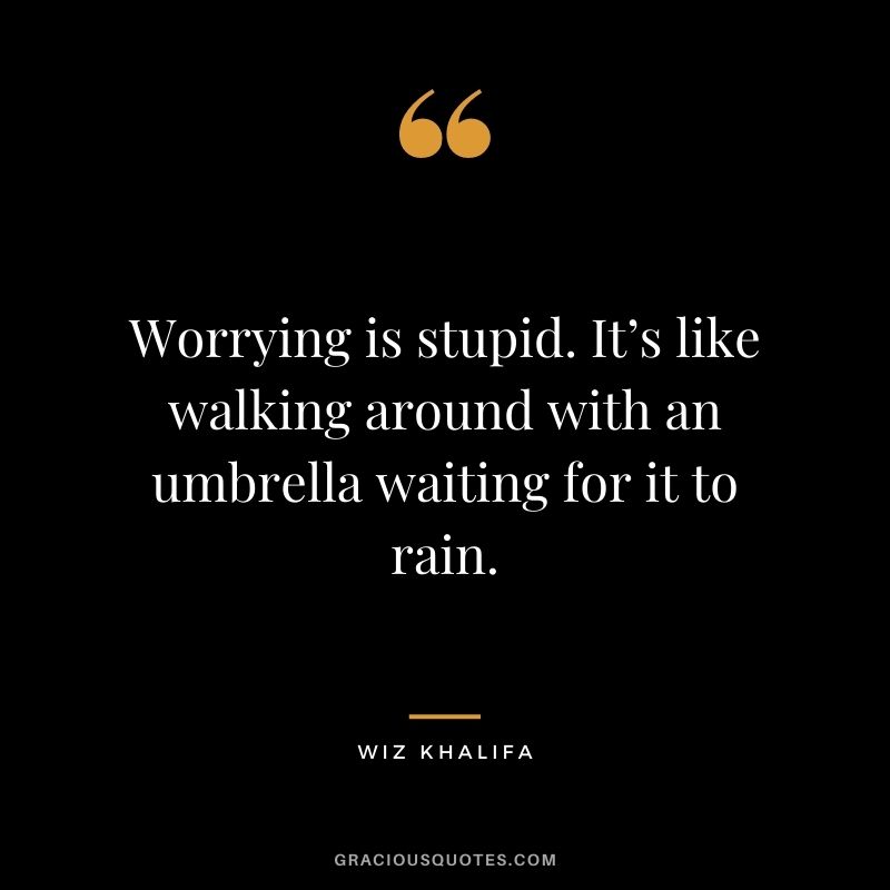 Worrying is stupid. It’s like walking around with an umbrella waiting for it to rain.