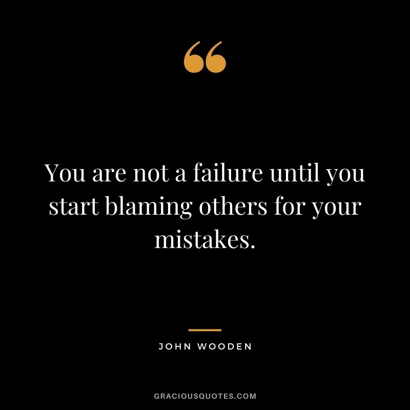 You are not a failure until you start blaming others for your mistakes.