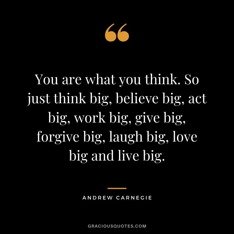 You are what you think. So just think big, believe big, act big, work big, give big, forgive big, laugh big, love big and live big. - Andrew Carnegie