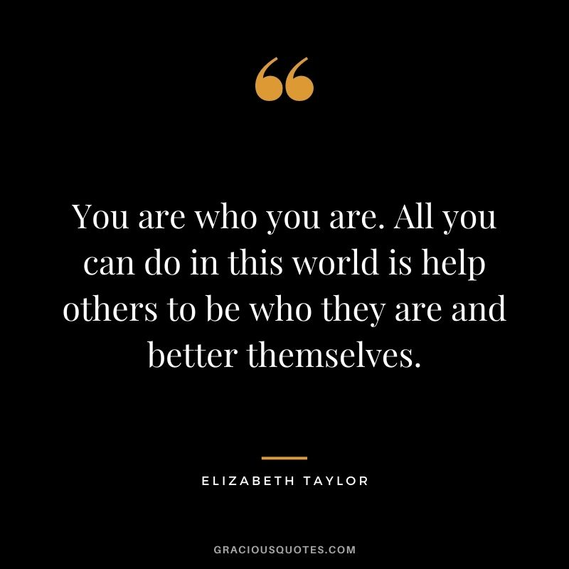 You are who you are. All you can do in this world is help others to be who they are and better themselves.