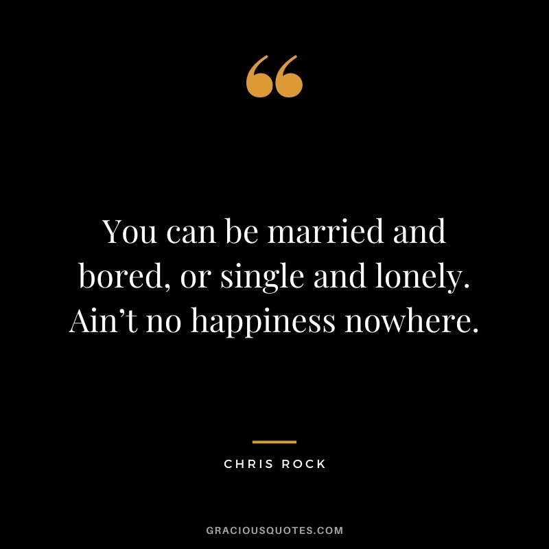 You can be married and bored, or single and lonely. Ain’t no happiness nowhere.
