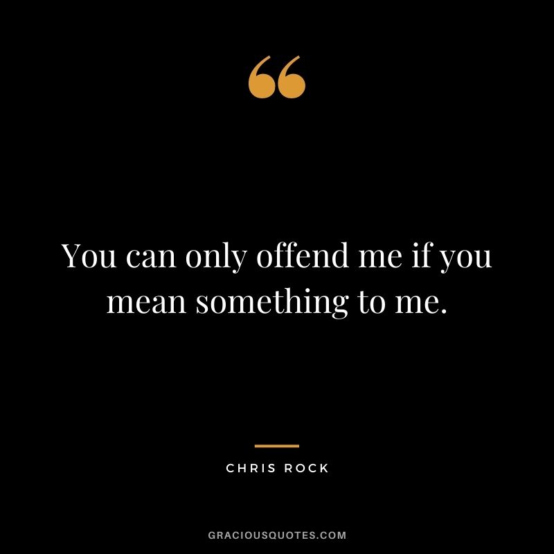 You can only offend me if you mean something to me.
