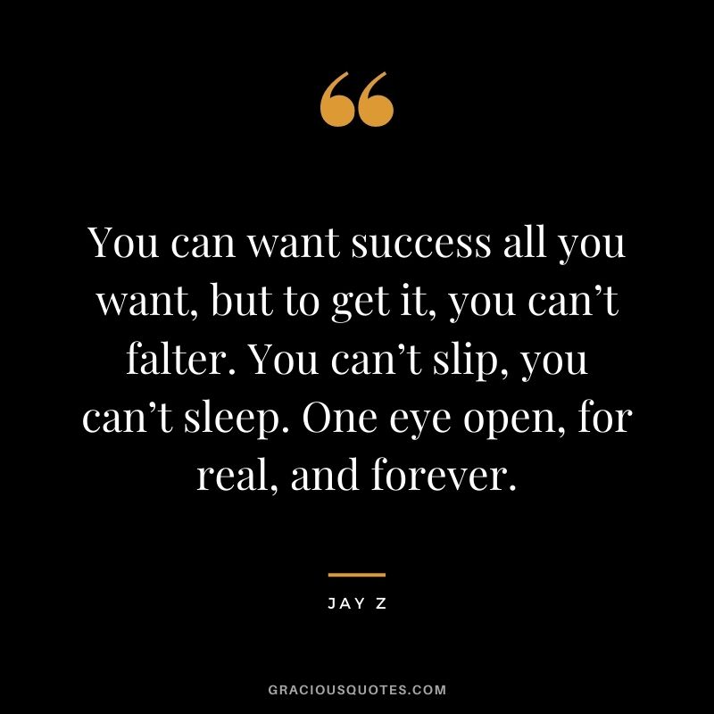 You can want success all you want, but to get it, you can’t falter. You can’t slip, you can’t sleep. One eye open, for real, and forever.