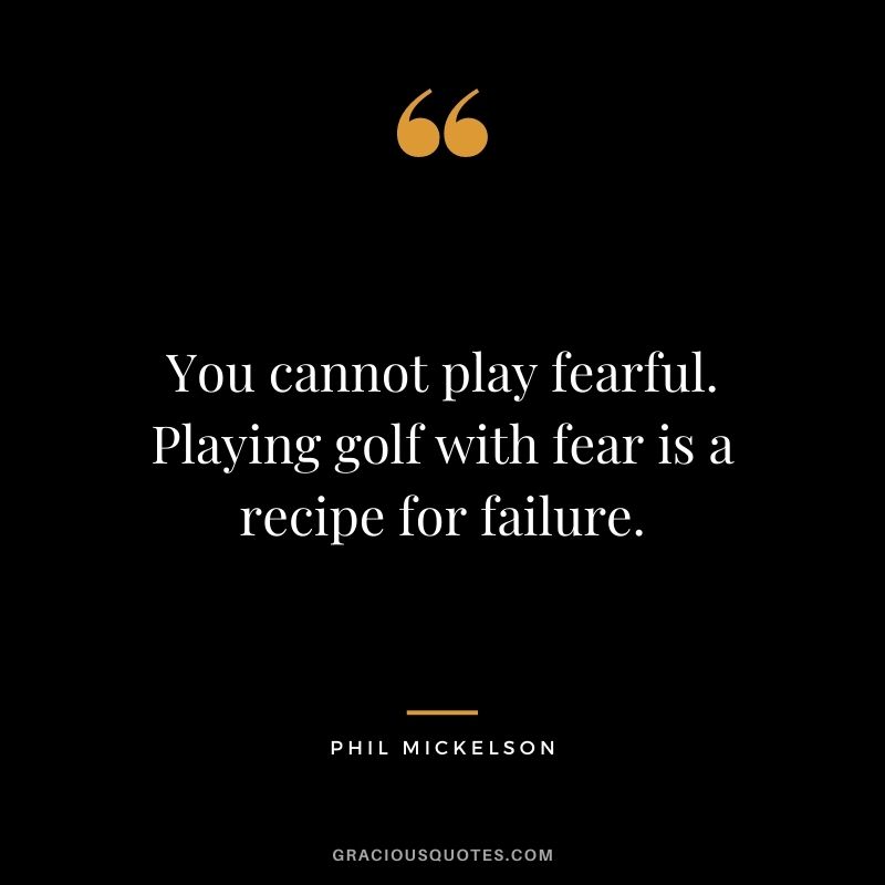 You cannot play fearful. Playing golf with fear is a recipe for failure.