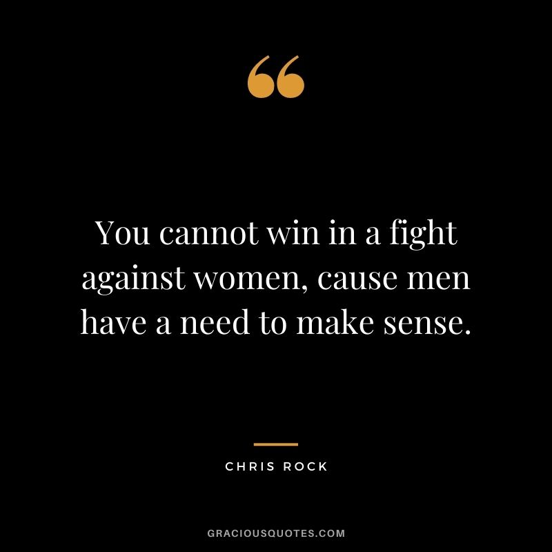 You cannot win in a fight against women, cause men have a need to make sense.