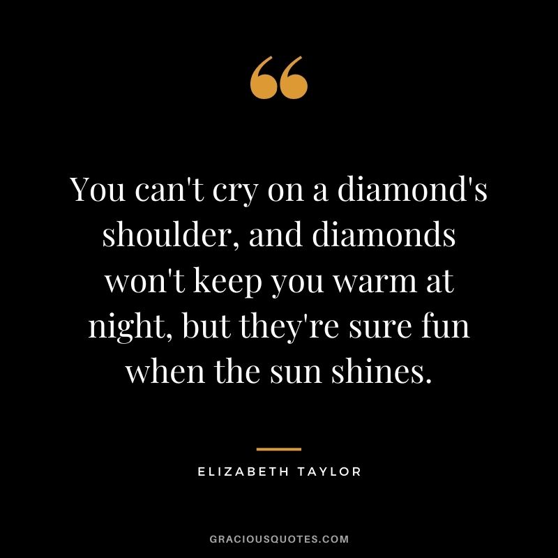 You can't cry on a diamond's shoulder, and diamonds won't keep you warm at night, but they're sure fun when the sun shines.