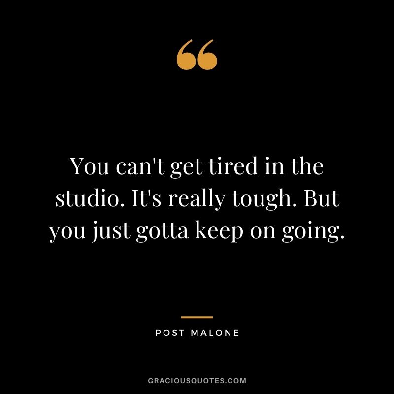 You can't get tired in the studio. It's really tough. But you just gotta keep on going.