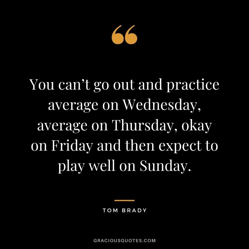 You can’t go out and practice average on Wednesday, average on Thursday, okay on Friday and then expect to play well on Sunday.