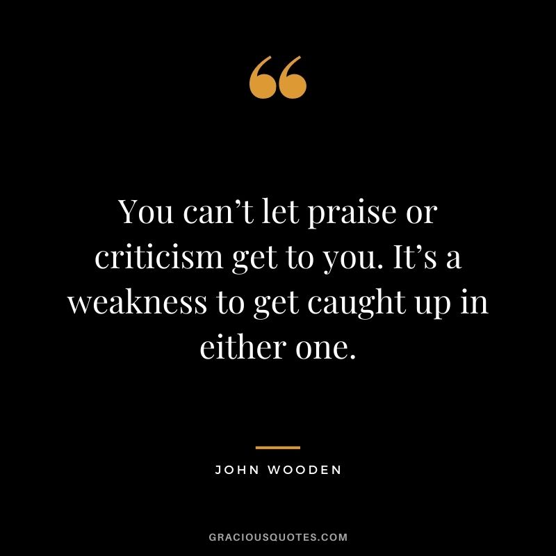 You can’t let praise or criticism get to you. It’s a weakness to get caught up in either one.