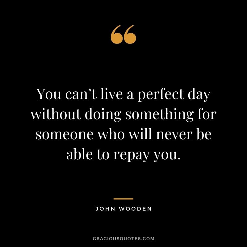 You can’t live a perfect day without doing something for someone who will never be able to repay you.